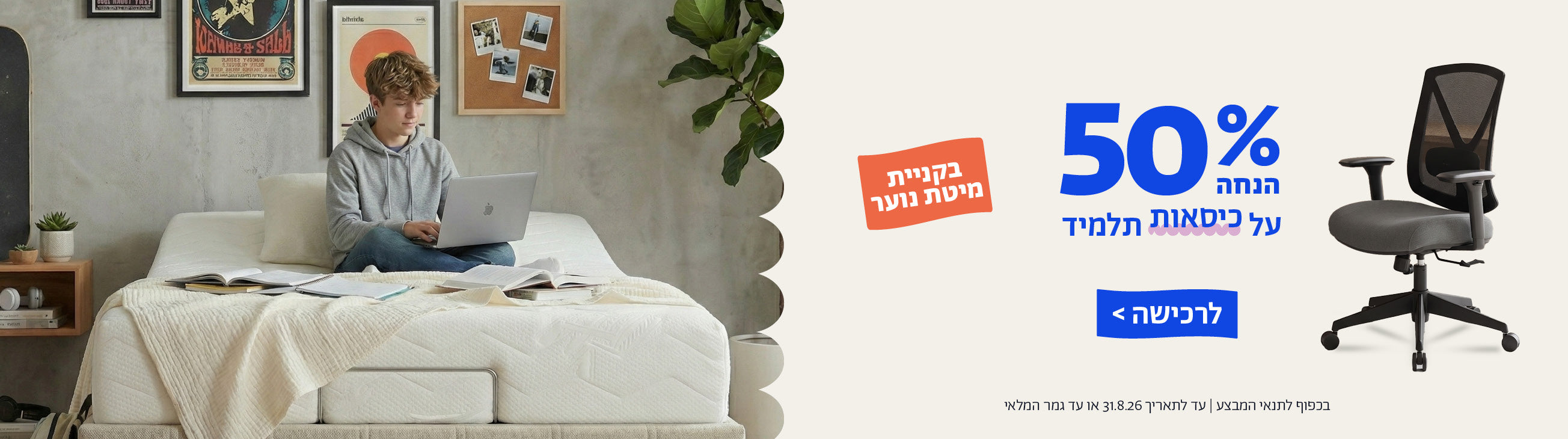 50% הנחה על כיסאות תלמיד בקניית מיטת נוער
לרכישה
בכפוף לתנאי המבצע | עד לתאריך 31.8.26 או עד גמר המלאי