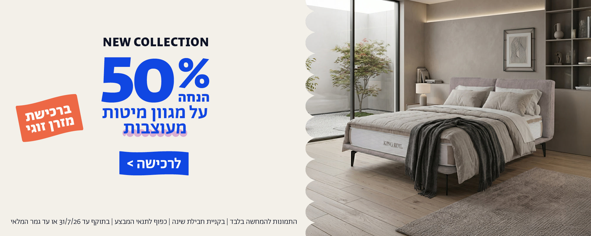 NEW COLLECTION
50% הנחה על מגוון מיטותמעוצבות ברכישת מזרן זוגי
לרכישה
התמונות להמחשה בלבד | בקניית חבילת שינה | כפוף לתנאי המבצע | בתוקף עד 31/7/26 או עד גמר המלאי
