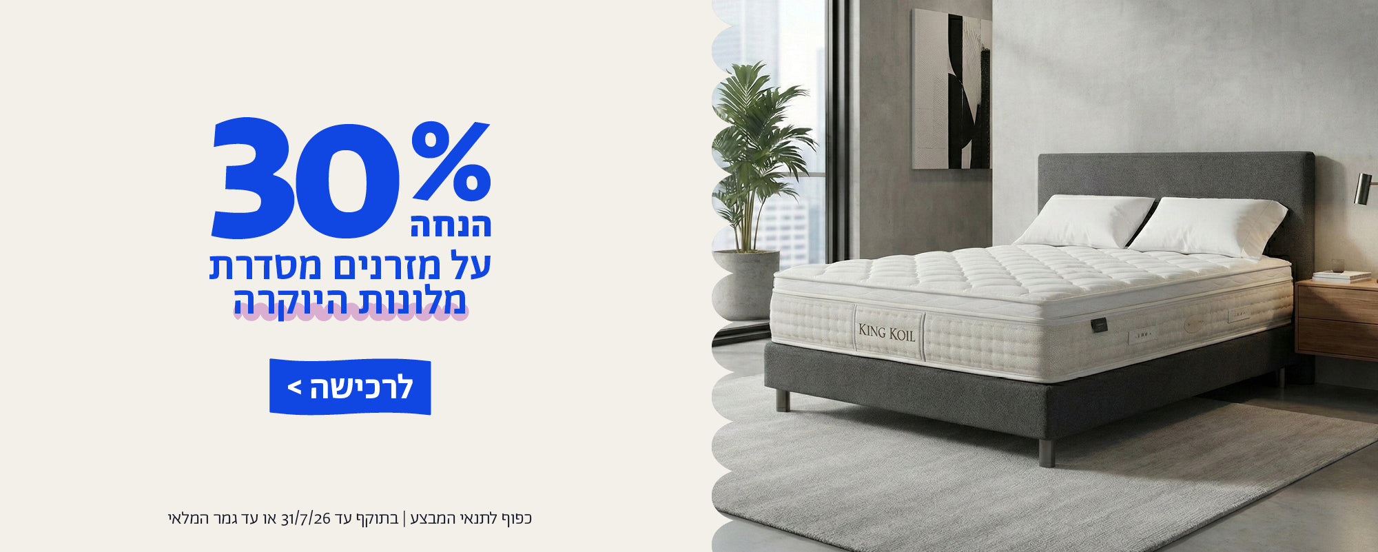 30% הנחה על מזרנים מסדרת מלונות היוקרה
לרכישה
כפוף לתנאי המבצע | בתוקף עד 31/7/26 או עד גמר המלאי