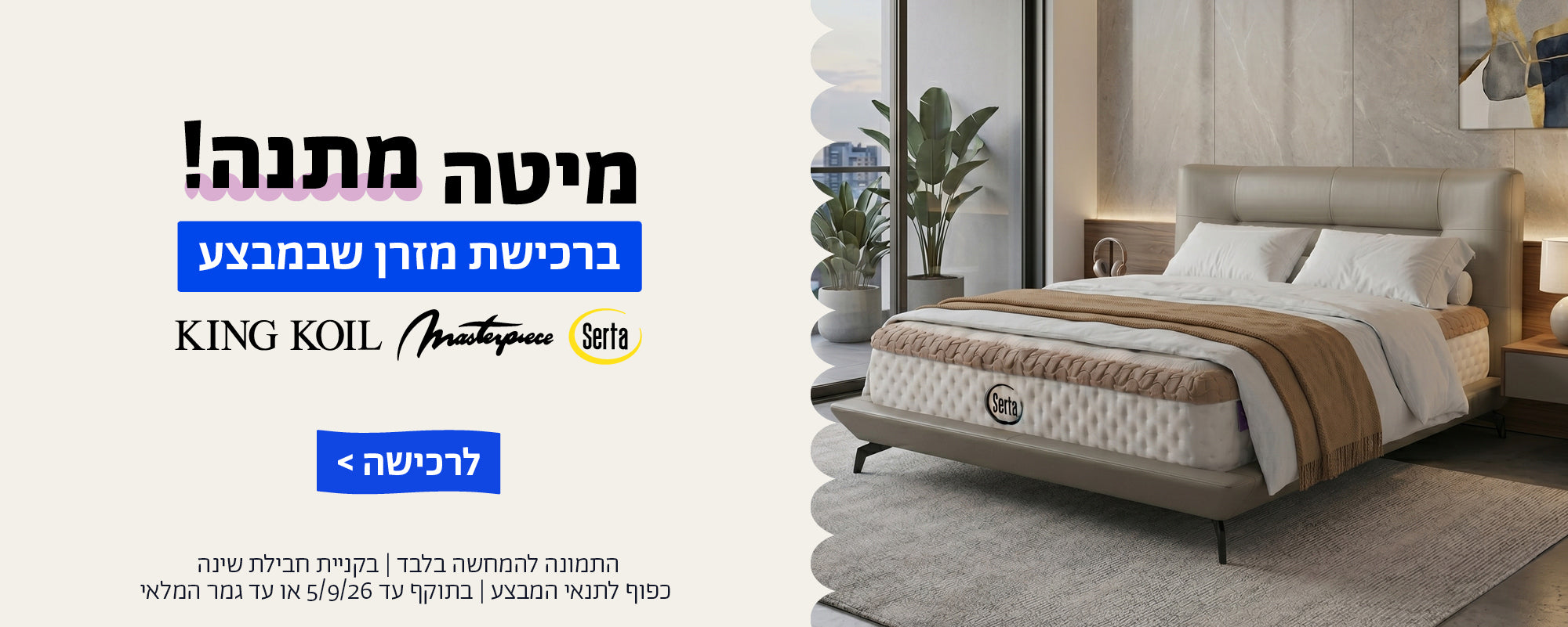 מיטה מתנה ברכישת מזרן שבמבצע
קינג קויל | מאסטר פיס | סרטה 
לרכישה
התמונות להמחשה בלבד | בקניית חבילת שינה | כפוף לתנאי המבצע | בתוקף עד 5/9/26 או עד גמר המלאי
