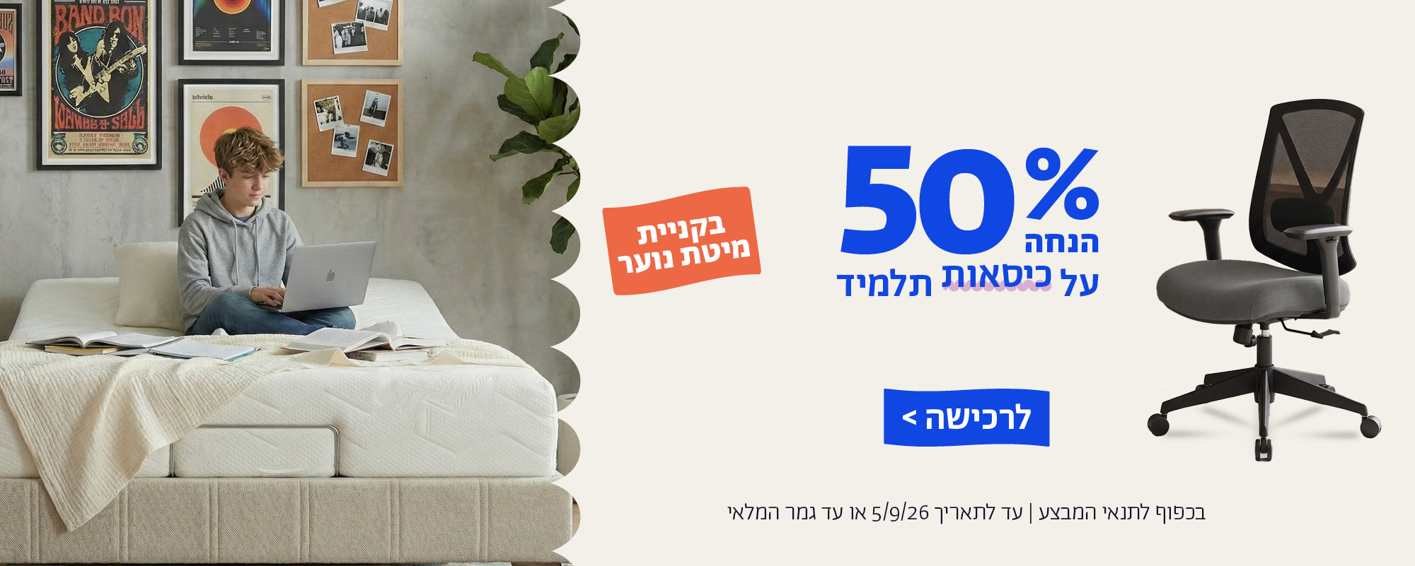 50% הנחה על כיסאות תלמיד בקניית מיטת נוער
לרכישה
בכפוף לתנאי המבצע | עד לתאריך 5.9.26 או עד גמר המלאי