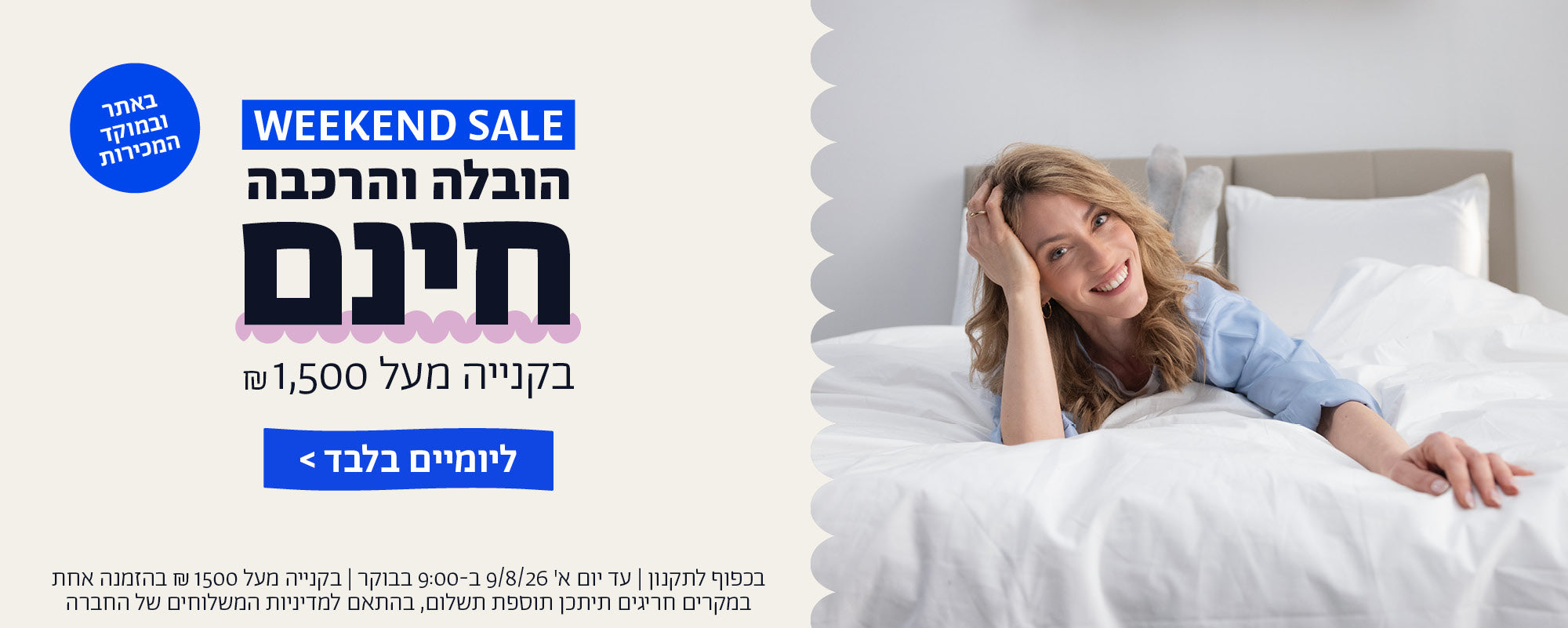 weekend sale
הובלה והרכבה חינם בקנייה מעל 1500 ש"ח באתר ובמוקד המכירות ליומיים בלבד
בכפוף לתקנון | עד יום א' 9/8/26 ב-9:00 בבוקר | בקנייה מעל 1500 ש"ח בהזמנה אחת  | במקרים חריגים תיתכן תוספת תשלום, בהתאם למדיניות המשלוחים של החברה