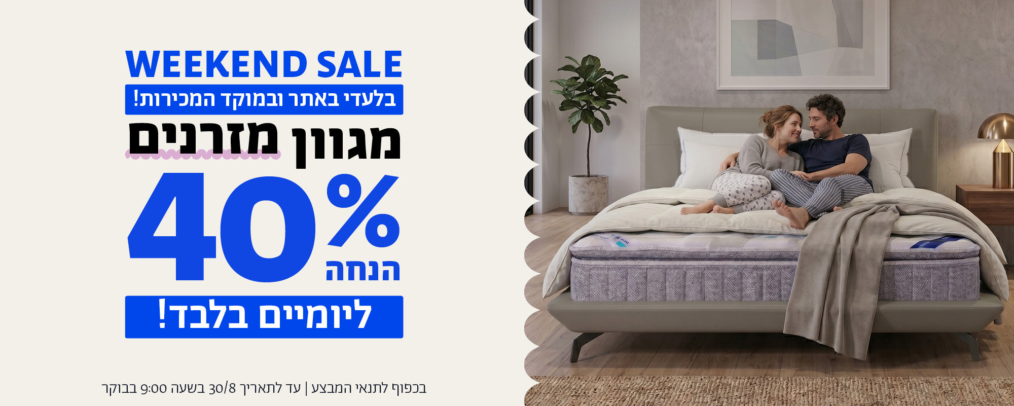 WEEKEND SALE
בלעדי באתר ובמוקד המכירות!
מגוון מזרנים 40% הנחה ליומיים בלבד!
בכפוף לתנאי המבצע | עד לתאריך 30/8/26 בשעה 9:00 בבוקר