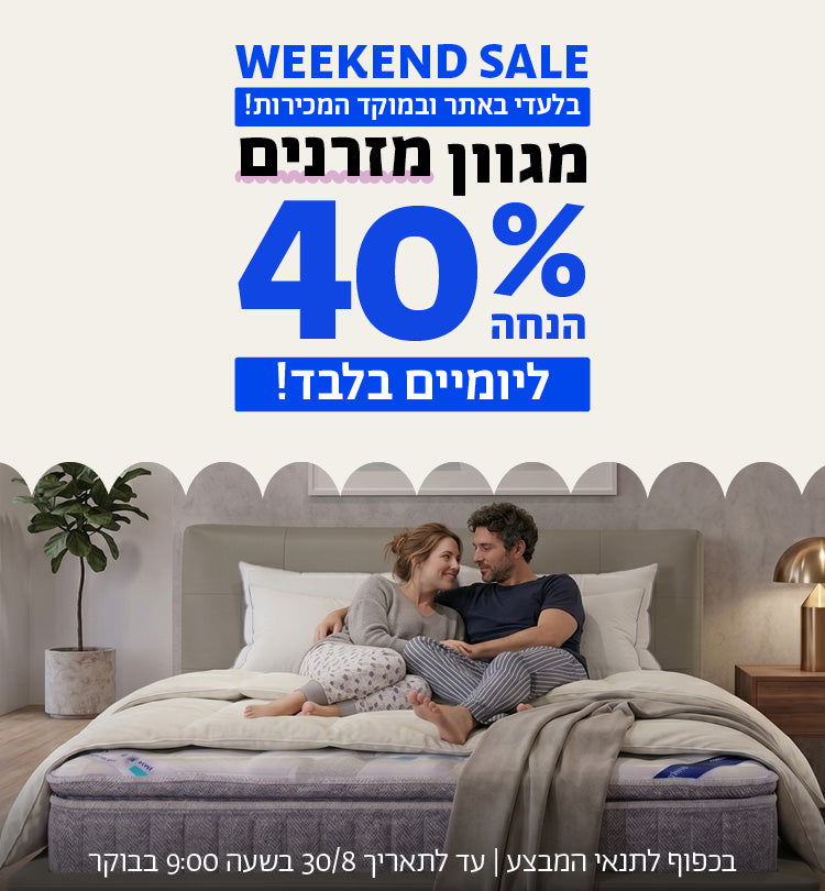 WEEKEND SALE
בלעדי באתר ובמוקד המכירות!
מגוון מזרנים 40% הנחה ליומיים בלבד!
בכפוף לתנאי המבצע | עד לתאריך 30/8/26 בשעה 9:00 בבוקר