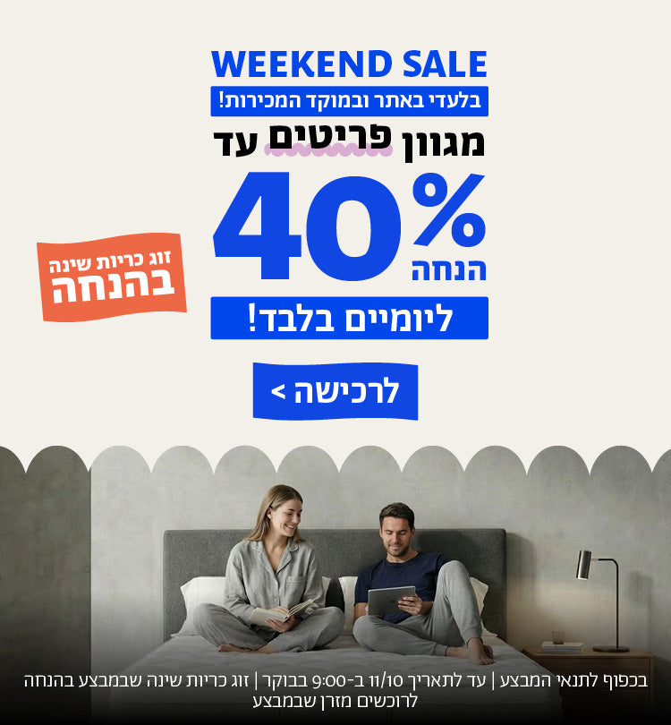 WEEKEND SALE
בלעדי באתר ובמוקד המכירות!
מגוון פריטים עד 40% הנחה
ליומיים בלבד!
לרכישה
זוג כריות שינה בהנחה
בכפוף לתנאי המבצע | עד לתאריך 11/10 ב-9:00 בבוקר | זוג כריות שינה שבמבצע בהנחה לרוכשים מזרן שבמבצע 