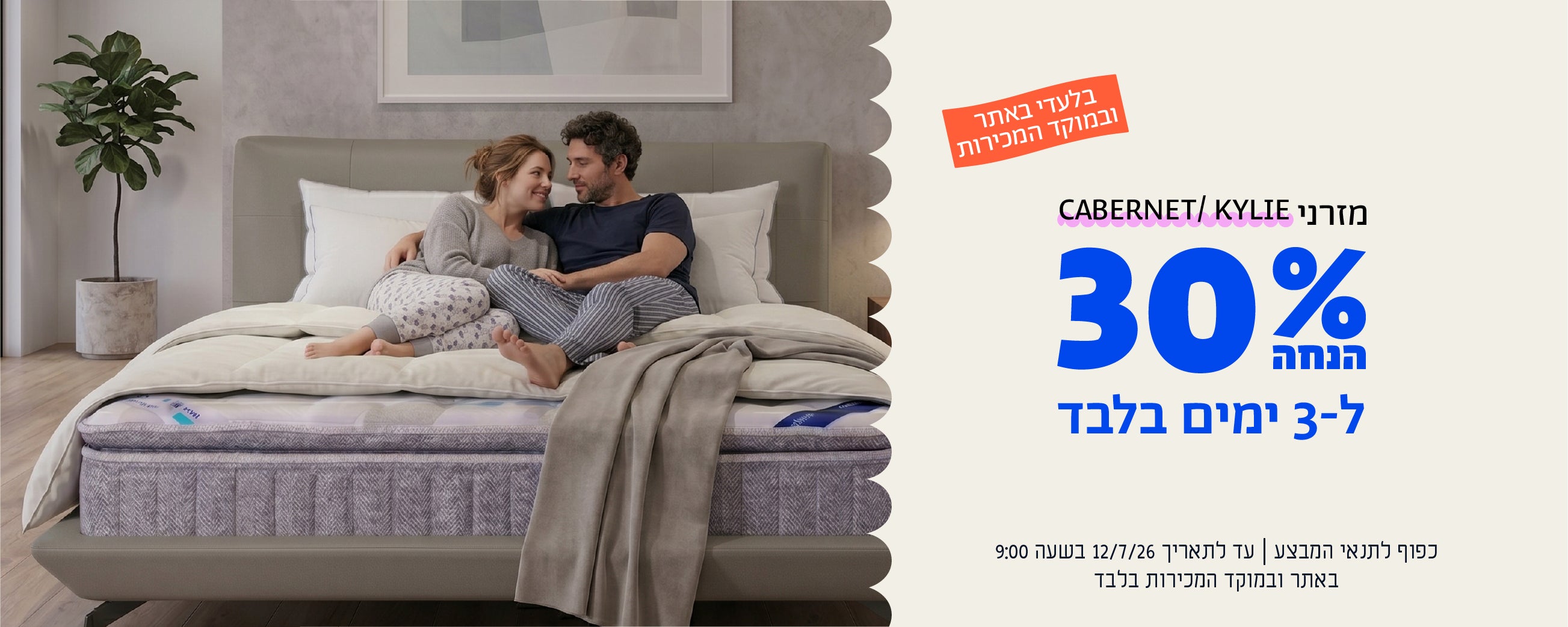 בלעדי באתר ובמוקד המכירות
מזרני cabernet/kylie
30% הנחה ל-3 ימים
כפוף לתנאי המבצע | עד לתאריך 12.7.26 בשעה 9:00 באתר ובמוקד המכירות בלבד