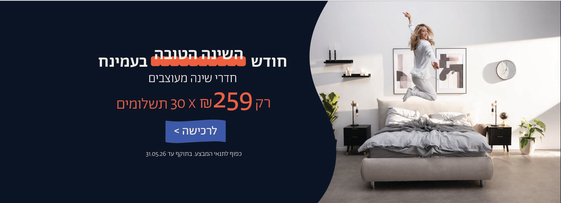 חודש השינה הטובה בעמינח
חדרי שינה מעוצבים
רק 259 ש"ח X 30 תשלומים
לרכישה
כפוף לתנאי המבצע. בתוקף 31.05.06