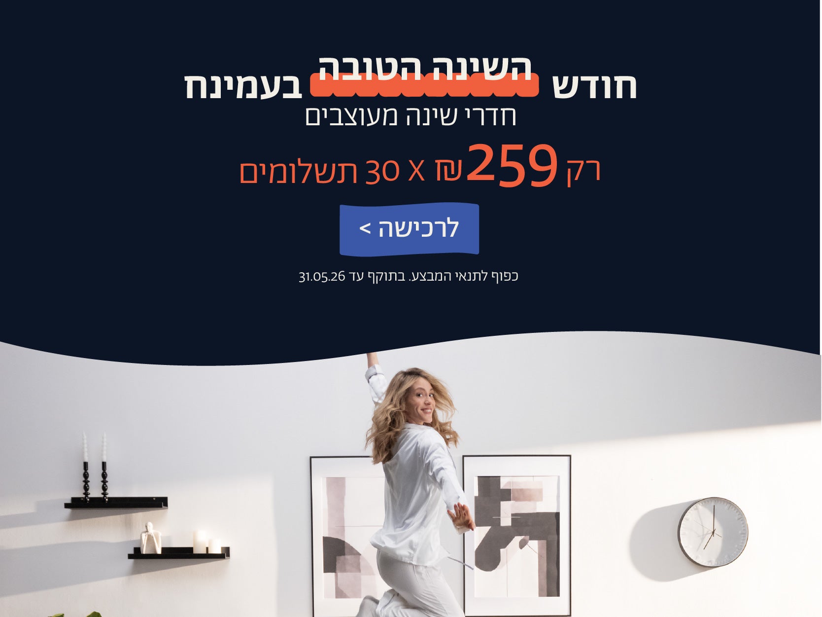 חודש השינה הטובה בעמינח
חדרי שינה מעוצבים
רק 259 ש"ח X 30 תשלומים
לרכישה
כפוף לתנאי המבצע. בתוקף 31.05.06