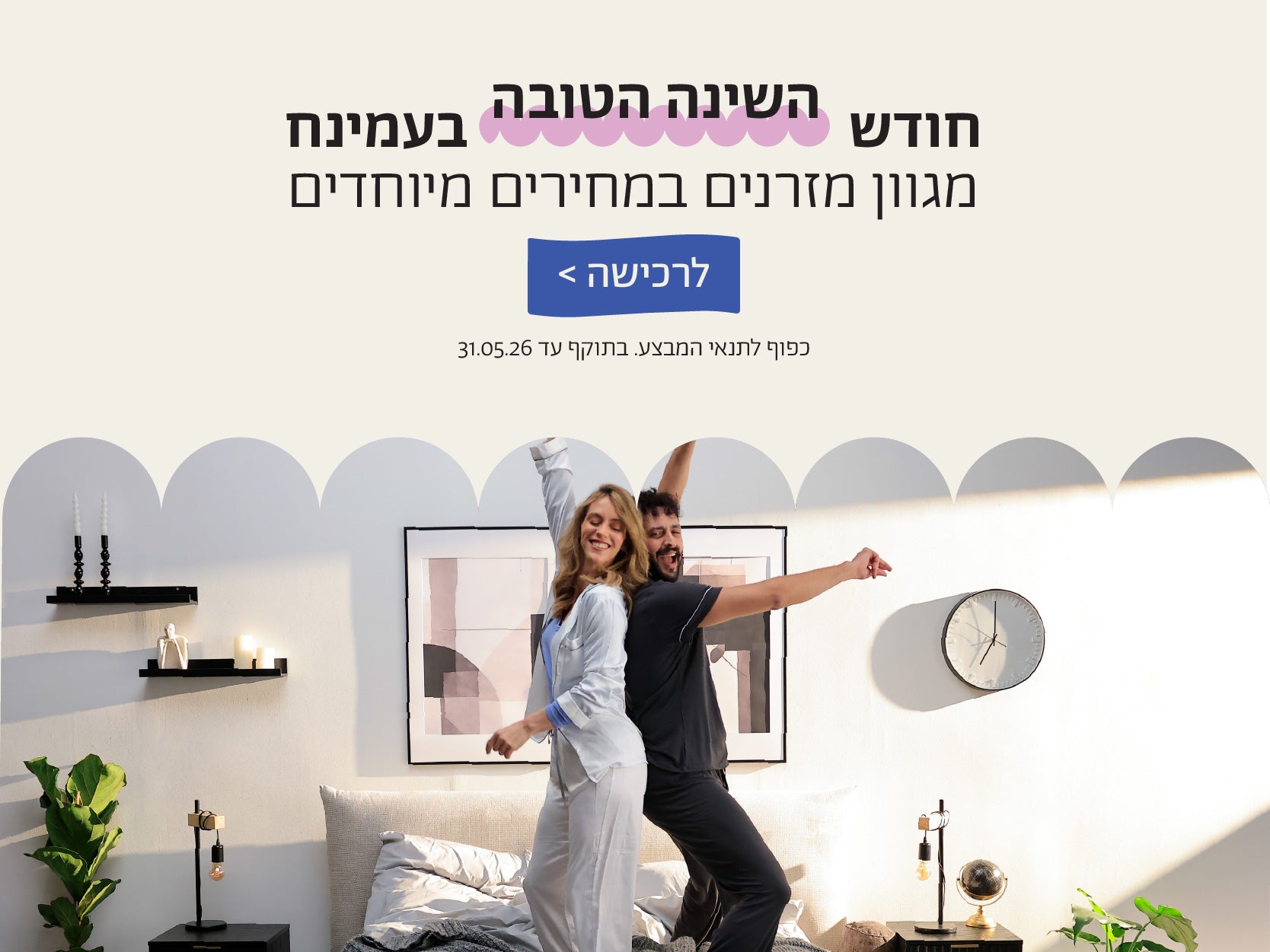 חודש השינה הטובה בעמינח
מגוון מזרנים במחירים מיוחדים
לרכישה>
כפוף לתנאי המבצע.בתוקף עד 31.05.26