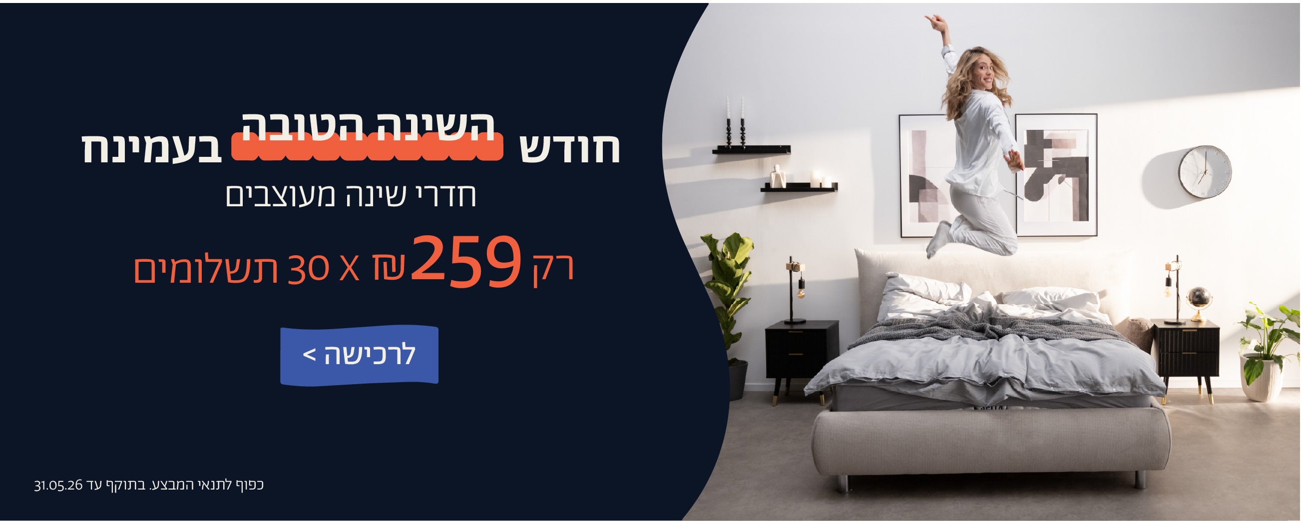 חודש השינה הטובה בעמינח
חדרי שינה מעוצבים
רק 259 ש"ח X 30 תשלומים
לרכישה
כפוף לתנאי המבצע. בתוקף 31.05.06