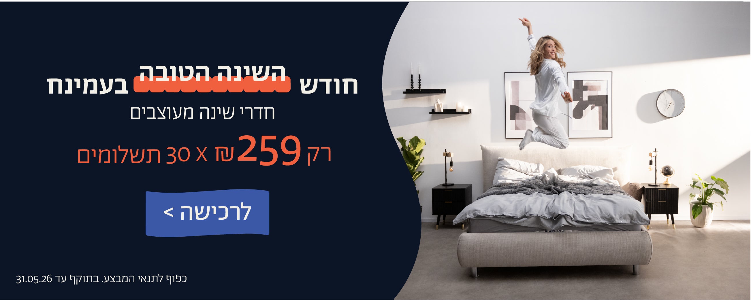 חודש השינה הטובה בעמינח
חדרי שינה מעוצבים
רק 259 ש"ח X 30 תשלומים
לרכישה
כפוף לתנאי המבצע. בתוקף 31.05.06