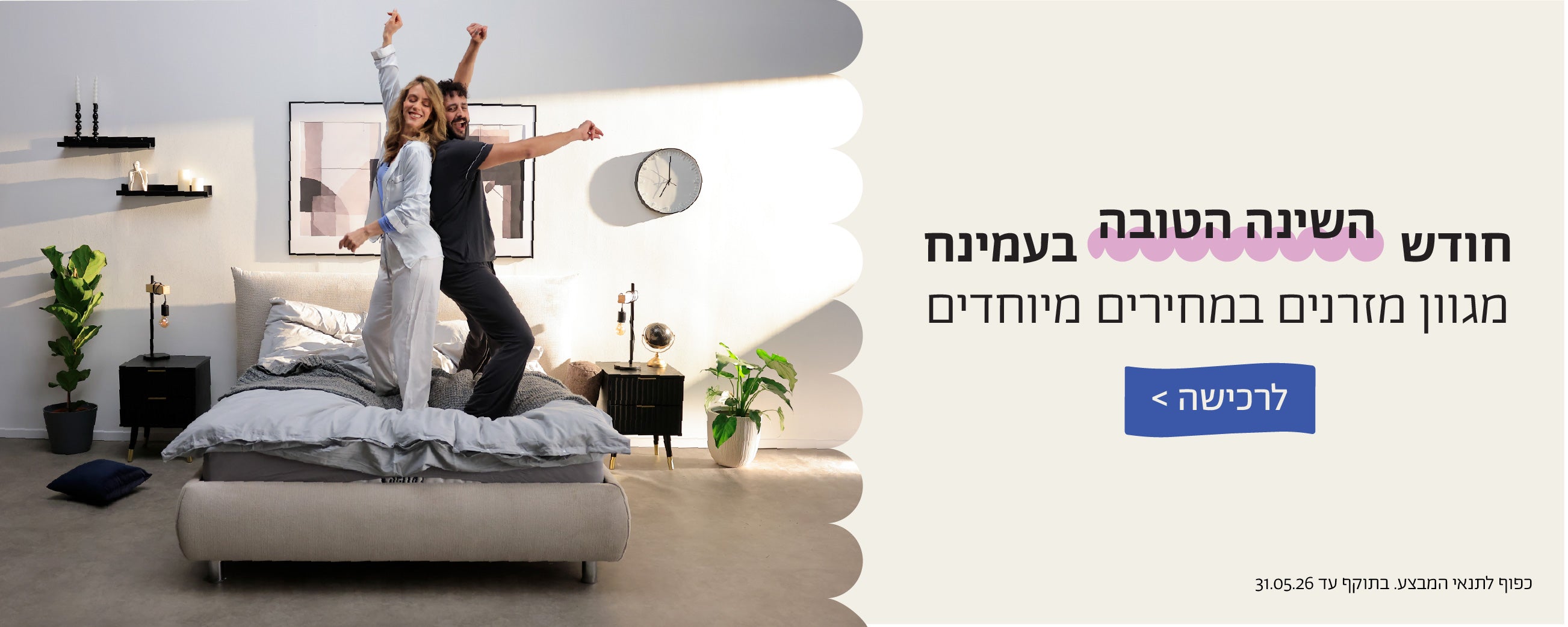 חודש השינה הטובה בעמינח
מגוון מזרנים במחירים מיוחדים
לרכישה>
כפוף לתנאי המבצע.בתוקף עד 31.05.26
