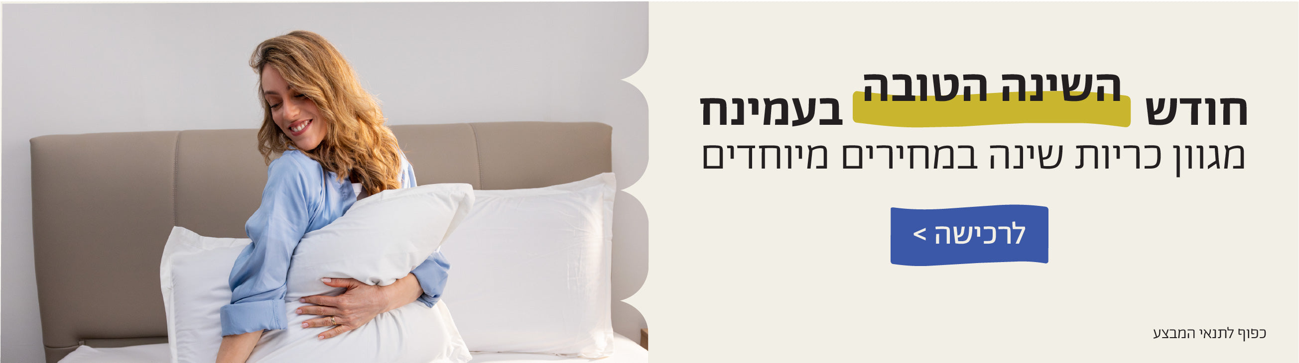 חודש השינה הטובה בעמינח
מגוון כריות שינה במחירים מיוחדים
לרכישה>
כפוף לתנאי המבצע