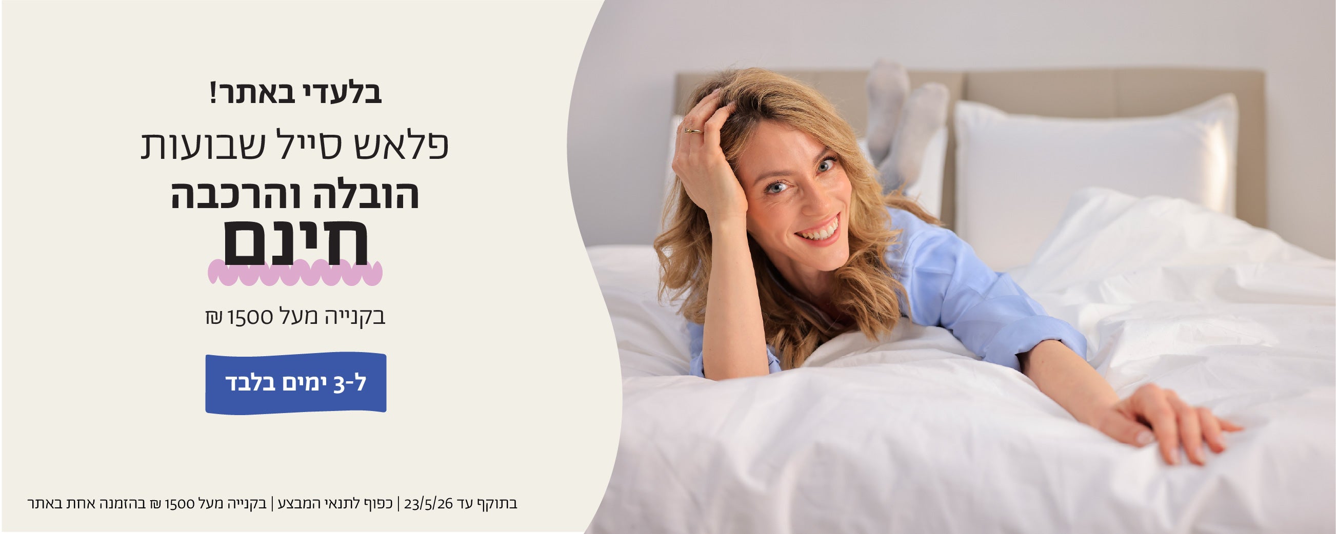 בלעדי לאתר!
פלאש סייל שבועות
הובלה הרכבה חינם
בקנייה מעל 1500 ש"ח
ל-3 ימים בלבד
בתוקף עד 23.5.26| כפוף לתנאי המבצע| בקנייה מעל 1500 ש"ח בהזמנה אחת באתר