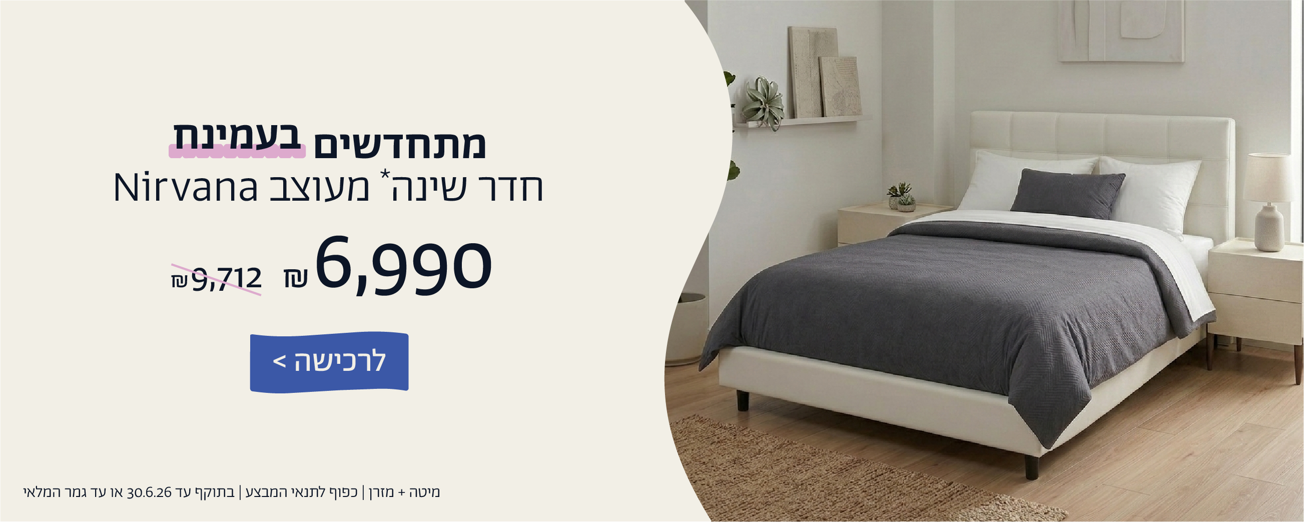 מתחדשים בעמינח
חדר שינה* מעוצב NIRVANA ב6,990 ש"ח במקום  9,712 ש"ח
לרכישה
מיטה+מזרן| כפוף לתנאי המבצע| בתוקף עד 30.6.26 או עד גמר המלאי