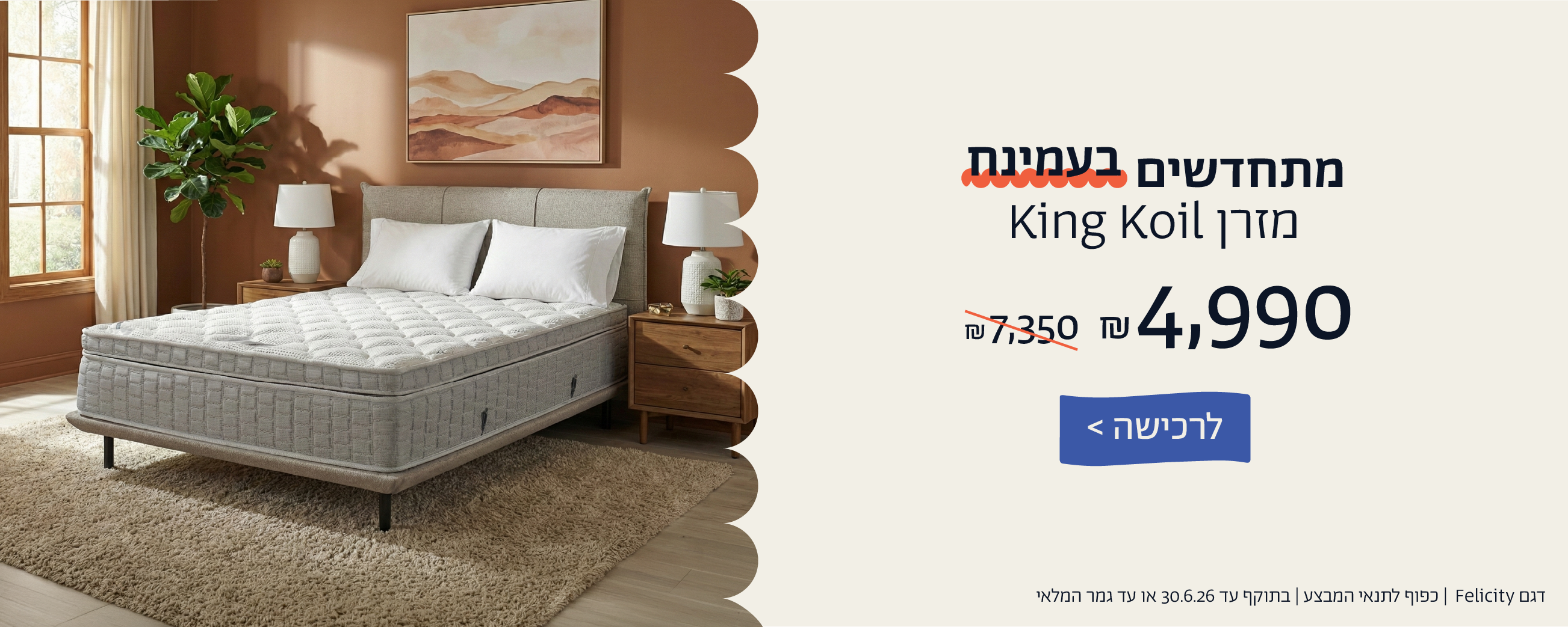 מתחדשים בעמינח
מזרן KING KOIL ב4,990 ש"ח במקום  7,350 ש"ח
לרכישה
דגם FELICITY| כפוף לתנאי המבצע| בתוקף עד 30.6.26 או עד גמר המלאי