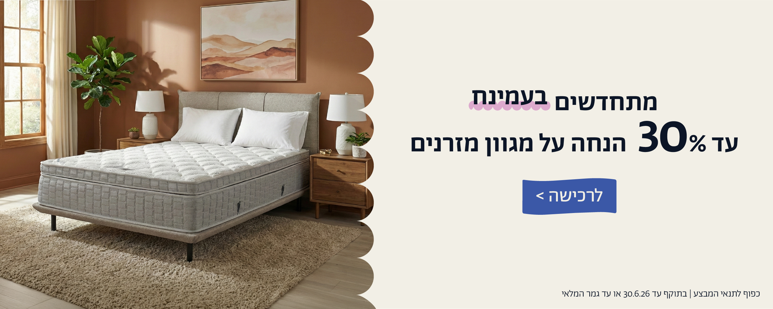 מתחדשים בעמינח
עד 30% הנחה על מגוון מזרנים
לרכישה
כפוף לתנאי המבצע | בתוקף עד 30.6.26 או עד גמר המלאי