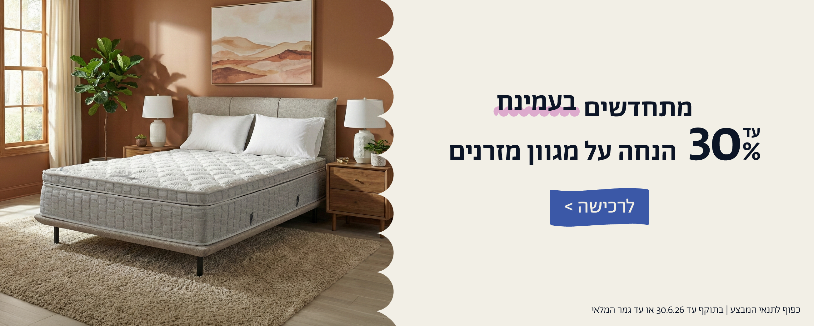 מתחדשים בעמינח
עד 30% הנחה על מגוון מזרנים
לרכישה
כפוף לתנאי המבצע | בתוקף עד 30.6.26 או עד גמר המלאי