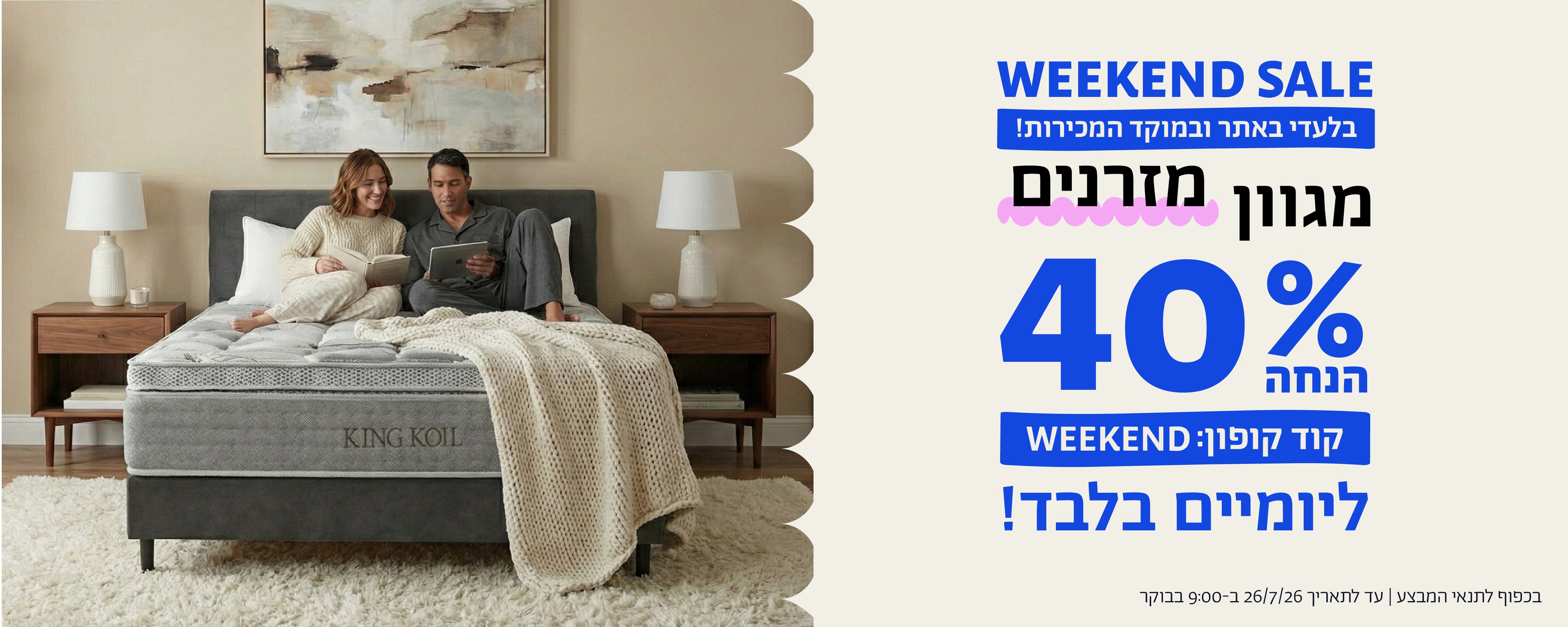 WEEKEND SALE
בלעדי באתר ובמוקד המכירות
מגוון מזרנים
40% הנחה ליומיים בלבד
קוד קופון: WEEKEND
בכפוף לתנאי המבצע | עד לתאריך 26.7.26 בשעה 9:00 בבוקר