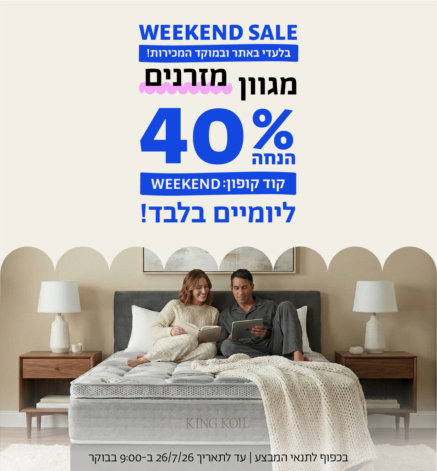 WEEKEND SALE
בלעדי באתר ובמוקד המכירות
מגוון מזרנים
40% הנחה ליומיים בלבד
קוד קופון: WEEKEND
בכפוף לתנאי המבצע | עד לתאריך 26.7.26 בשעה 9:00 בבוקר
