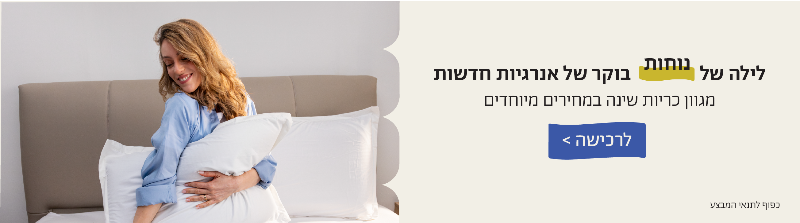 לילה של נוחות בוקר של אנרגיות חדשות
מגוון כריות שינה במחירים מיוחדים
לרכישה>
כפוף לתנאי המבצע