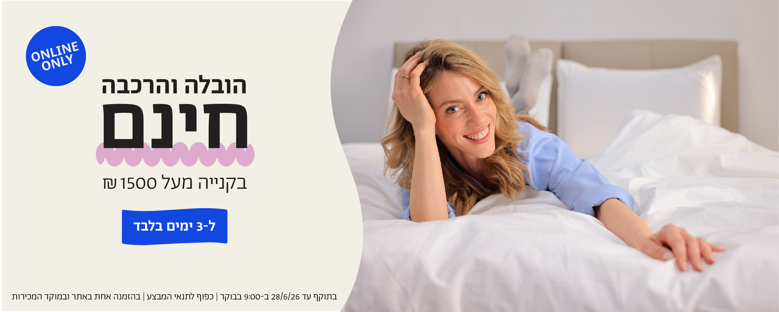 הובלה והרכבה חינם בקנייה מעל 1500 ש"ח ל-3 ימים בלבד 
online only
בתוקף עד 28.6.26 ב-9:00 בבוקר | כפוף לתנאי המבצע | בהזמנה אחת באתר ובמוקד המכירות