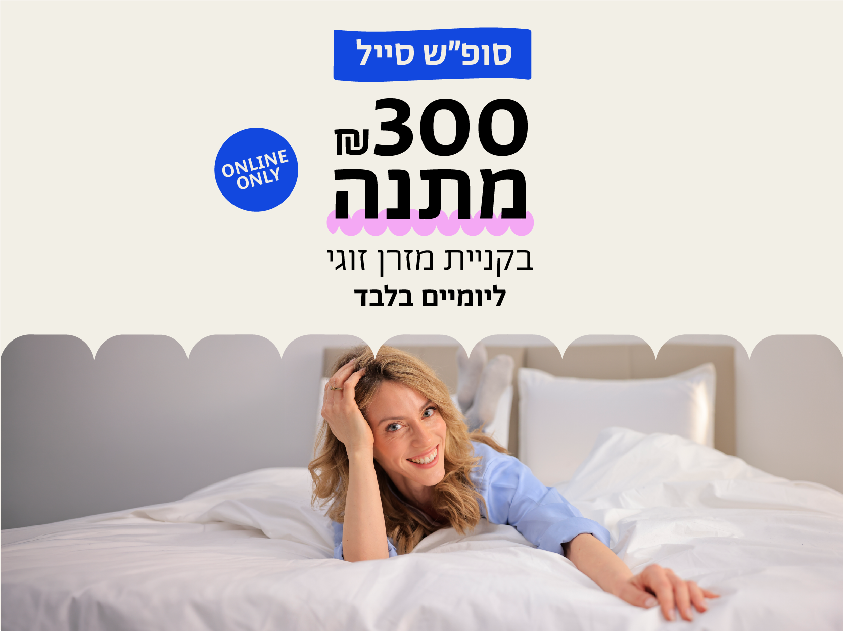 סופ"ש סייל
300 ש"ח מתנה בקניית מזרן זוגי ליומיים 
בלבד
online only