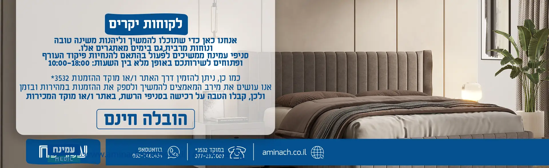 אנחנו כאן כדי שתוכלו להמשיך וליהנות משינה טובה ונוחות מרבית , גם בימים מאתגרים אלו. סניפי עמינח ממשיכים לפעול בהתאם להנחיות פיקוד העורף ופתוחים לשירותכם באופן מלא בין השעות : 10:00-18:00 כמו כן, ניתן להזמין דרך האתר ו/או מוקד ההזמנות *3532 אנו עושים את מירב המאמצים להמשיך ולספק את ההזמנות במהירות ובזמן ולכן, קבלו הטבה על רכישה בסניפי הרשת , באתר ו/או מוקד המכירות הובלה חינם